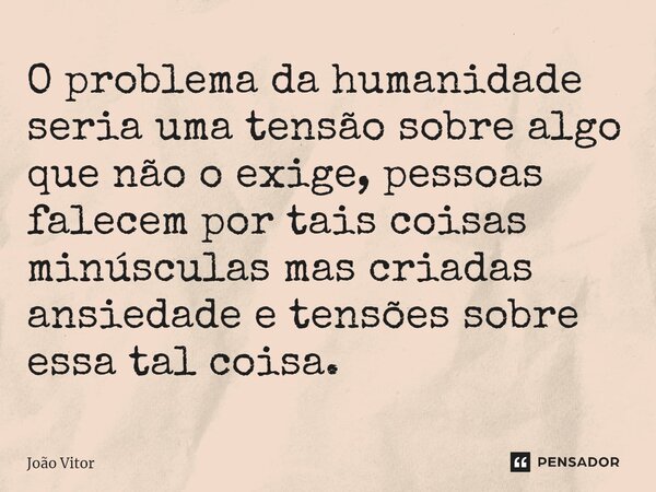 ⁠O problema da humanidade seria uma tensão sobre algo que não o exige, pessoas falecem por tais coisas minúsculas mas criadas ansiedade e tensões sobre essa tal... Frase de João Vítor.