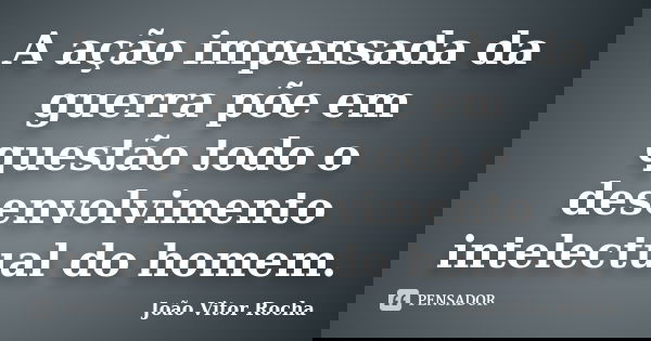 A ação impensada da guerra põe em questão todo o desenvolvimento intelectual do homem.... Frase de João Vitor Rocha.