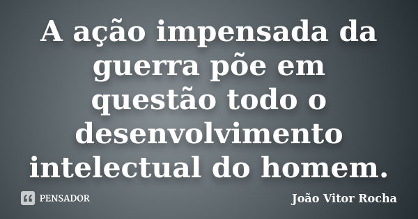 A ação impensada da guerra põe em questão todo o desenvolvimento intelectual do homem.... Frase de João Vitor Rocha.