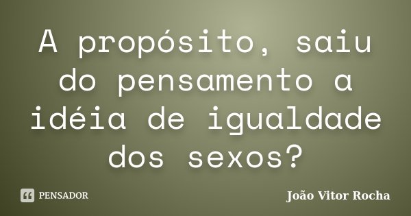 A propósito, saiu do pensamento a idéia de igualdade dos sexos?... Frase de João Vitor Rocha.