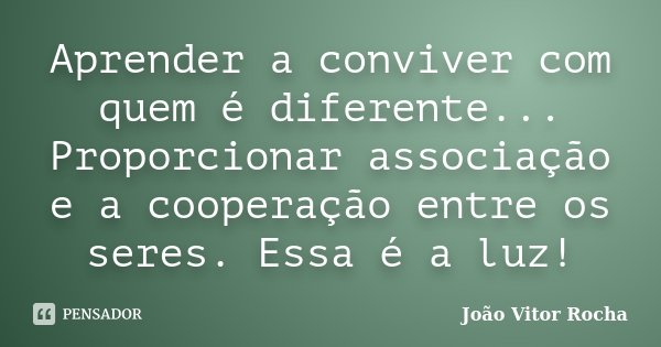 Aprender a conviver com quem é diferente... Proporcionar associação e a cooperação entre os seres. Essa é a luz!... Frase de João Vitor Rocha.