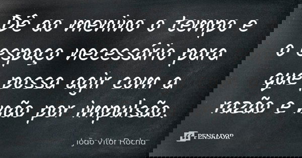 Dê ao menino o tempo e o espaço necessário para que possa agir com a razão e não por impulsão.... Frase de João Vitor Rocha.