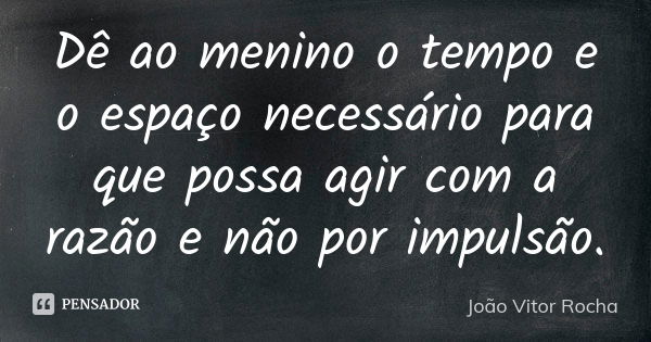 Dê ao menino o tempo e o espaço necessário para que possa agir com a razão e não por impulsão.... Frase de João Vitor Rocha.