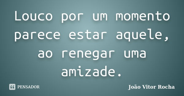 Louco por um momento parece estar aquele, ao renegar uma amizade.... Frase de João Vitor Rocha.