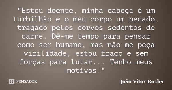 "Estou doente, minha cabeça é um turbilhão e o meu corpo um pecado, tragado pelos corvos sedentos de carne. Dê-me tempo para pensar como ser humano, mas nã... Frase de João Vitor Rocha.