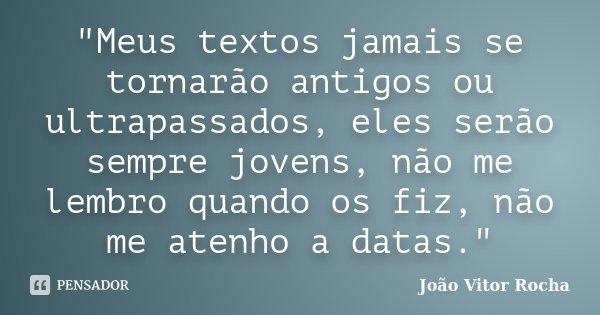"Meus textos jamais se tornarão antigos ou ultrapassados, eles serão sempre jovens, não me lembro quando os fiz, não me atenho a datas."... Frase de João Vitor Rocha.