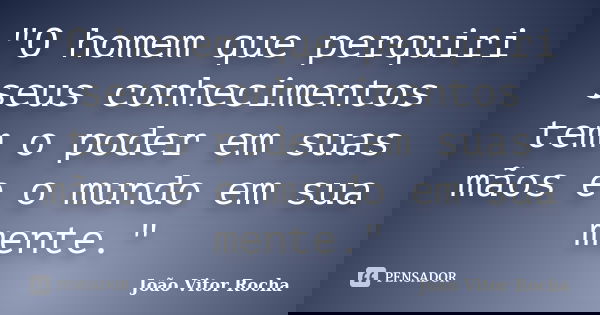 "O homem que perquiri seus conhecimentos tem o poder em suas mãos e o mundo em sua mente."... Frase de João Vitor Rocha.