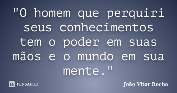 "O homem que perquiri seus conhecimentos tem o poder em suas mãos e o mundo em sua mente."... Frase de João Vitor Rocha.