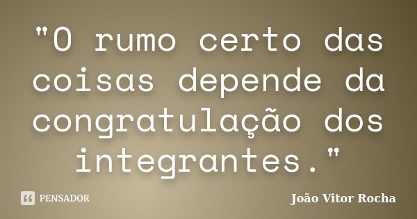 "O rumo certo das coisas depende da congratulação dos integrantes."... Frase de João Vitor Rocha.