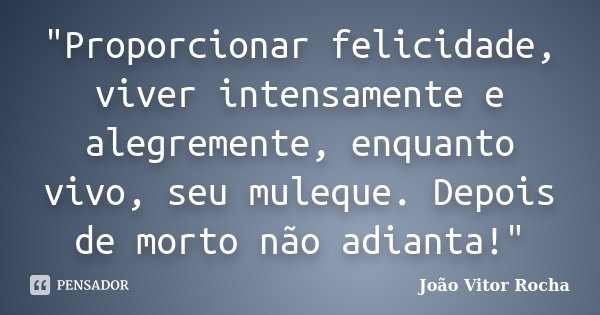 "Proporcionar felicidade, viver intensamente e alegremente, enquanto vivo, seu muleque. Depois de morto não adianta!"... Frase de João Vitor Rocha.