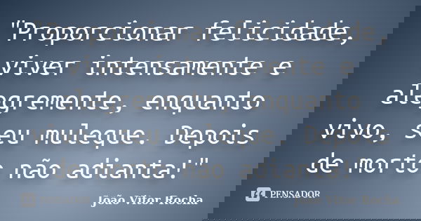 "Proporcionar felicidade, viver intensamente e alegremente, enquanto vivo, seu muleque. Depois de morto não adianta!"... Frase de João Vitor Rocha.