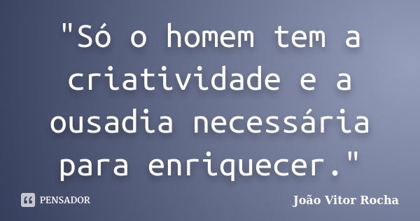 "Só o homem tem a criatividade e a ousadia necessária para enriquecer."... Frase de João Vitor Rocha.