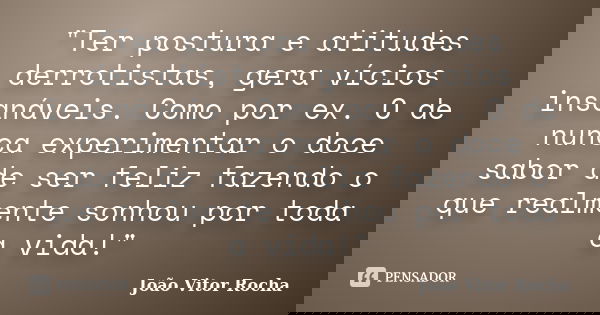 "Ter postura e atitudes derrotistas, gera vícios insanáveis. Como por ex. O de nunca experimentar o doce sabor de ser feliz fazendo o que realmente sonhou ... Frase de João Vitor Rocha.