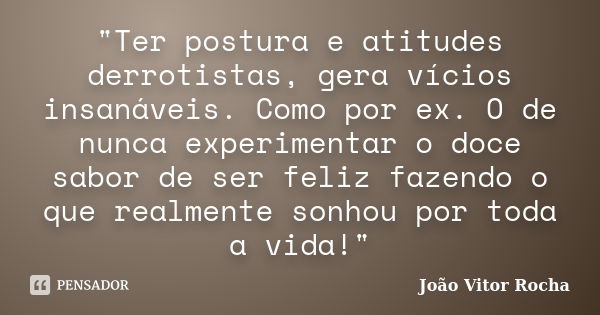 "Ter postura e atitudes derrotistas, gera vícios insanáveis. Como por ex. O de nunca experimentar o doce sabor de ser feliz fazendo o que realmente sonhou ... Frase de João Vitor Rocha.