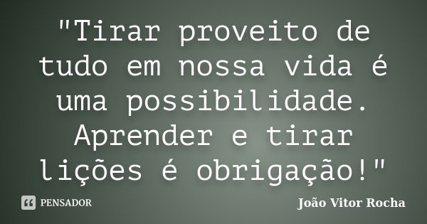 "Tirar proveito de tudo em nossa vida é uma possibilidade. Aprender e tirar lições é obrigação!"... Frase de João Vitor Rocha.