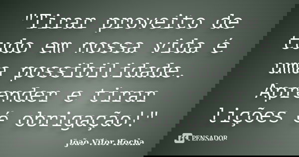 "Tirar proveito de tudo em nossa vida é uma possibilidade. Aprender e tirar lições é obrigação!"... Frase de João Vitor Rocha.