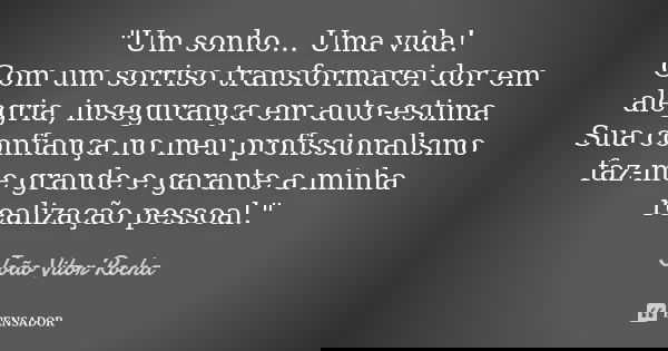 "Um sonho... Uma vida! Com um sorriso transformarei dor em alegria, insegurança em auto-estima. Sua confiança no meu profissionalismo faz-me grande e garan... Frase de João Vitor Rocha.
