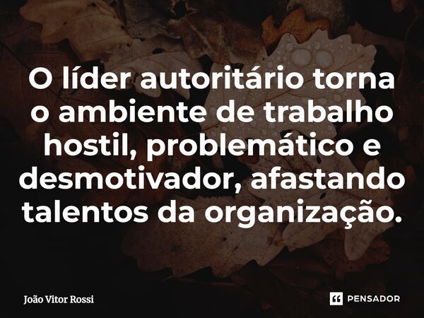 O líder autoritário torna o ambiente de trabalho hostil, problemático e desmotivador, afastando talentos da organização.... Frase de João Vitor Rossi.