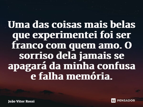 ⁠Uma das coisas mais belas que experimentei foi ser franco com quem amo. O sorriso dela jamais se apagará da minha confusa e falha memória.... Frase de João Vitor Rossi.