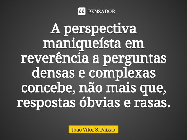 ⁠A perspectiva maniqueísta em reverência a perguntas densas e complexas concebe, não mais que, respostas óbvias e rasas.... Frase de João Vitor S. Paixão.