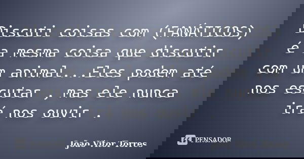 Discuti coisas com (FANÁTICOS) é a mesma coisa que discutir com um animal...Eles podem até nos escutar , mas ele nunca irá nos ouvir .... Frase de João Vitor Torres.