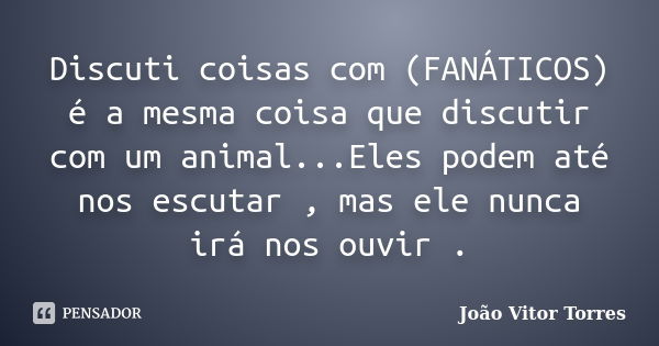 Discuti coisas com (FANÁTICOS) é a mesma coisa que discutir com um animal...Eles podem até nos escutar , mas ele nunca irá nos ouvir .... Frase de João Vitor Torres.