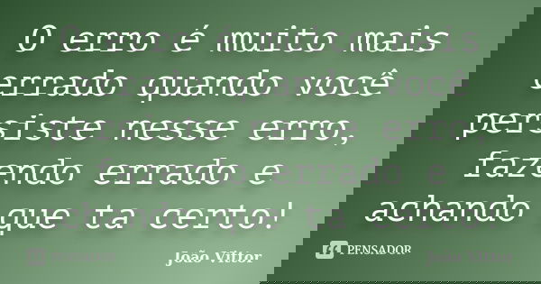 O erro é muito mais errado quando você persiste nesse erro, fazendo errado e achando que ta certo!... Frase de João Vittor.