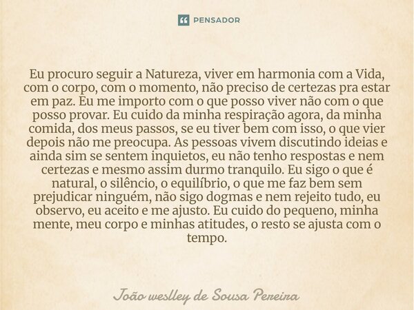 Eu procuro seguir a Natureza, viver em harmonia com a Vida, com o corpo, com o momento, não preciso de certezas pra estar em paz. Eu me importo com o que posso... Frase de Joao Weslley de Sousa Pereira.