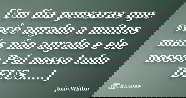 Um dia pensaras que você agrado a muitos mais não agrado e ele nosso Pai nosso tudo DEUS.....]... Frase de João Whitor.