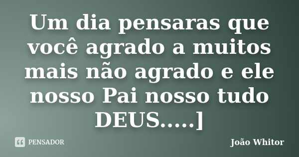 Um dia pensaras que você agrado a muitos mais não agrado e ele nosso Pai nosso tudo DEUS.....]... Frase de João Whitor.