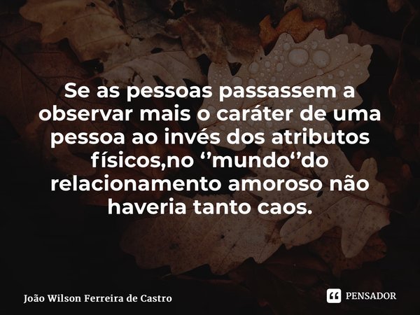 ⁠Se as pessoas passassem a observar mais o caráter de uma pessoa ao invés dos atributos físicos,no ‘’mundo‘’do relacionamento amoroso não haveria tanto caos.... Frase de João Wilson Ferreira de Castro.