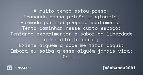 A muito tempo estou preso; Trancado nessa prisão imaginaria; Formada por meu próprio sentimento; Tento caminhar nesse curto espaço; Tentando experimentar o sabo... Frase de Joãobanda2001.