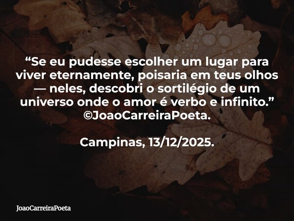 “Se eu pudesse escolher um lugar para viver eternamente, poisaria em teus olhos — neles, descobri o sortilégio de um universo onde o amor é verbo e infinito.” ©... Frase de JoaoCarreiraPoeta.