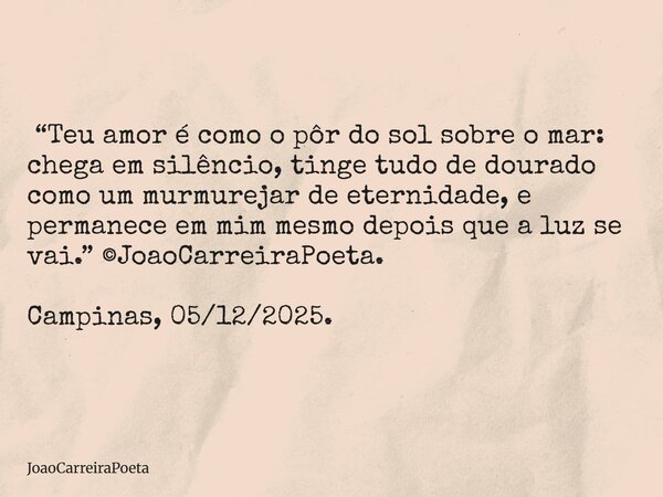  “Teu amor é como o pôr do sol sobre o mar: chega em silêncio, tinge tudo de dourado como um murmurejar de eternidade, e permanece em mim mesmo depois que a lu... Frase de JoaoCarreiraPoeta.