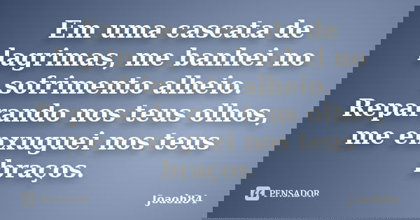 Em uma cascata de lagrimas, me banhei no sofrimento alheio. Reparando nos teus olhos, me enxuguei nos teus braços.... Frase de joaoh84.