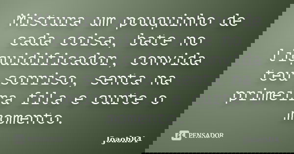 Mistura um pouquinho de cada coisa, bate no liquidificador, convida teu sorriso, senta na primeira fila e curte o momento.... Frase de joaoh84.