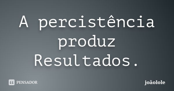 A percistência produz Resultados.... Frase de Joãolole.