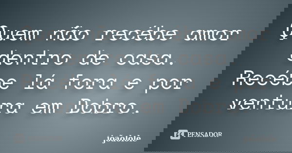 Quem não recébe amor dentro de casa. Recébe lá fora e por ventura em Dobro.... Frase de Joãolole.