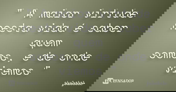 " A maior virtude nesta vida é saber quem somos, e de onde viemos "... Frase de Joãolole.