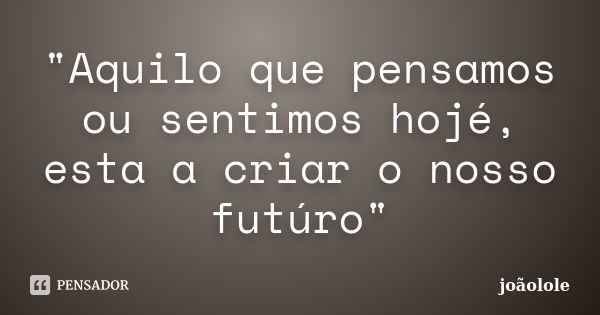 "Aquilo que pensamos ou sentimos hojé, esta a criar o nosso futúro"... Frase de Joaolole.