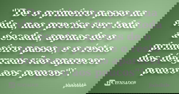 "De o primeiro passo na vida, nao precisa ver toda a éscada, apenas de o primeiro passo, e o résto dos dégraus vão aparecer pouco aos poucos"!... Frase de Joaolole.