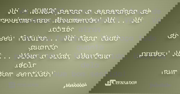 Vá + NUNCA perca a esperânça de revérmo-nos Novamente! Vá... Vá atrás do séu futúro... Vá faça tudo quanto podes! Vá... Viva a vida, Usufrua dela num bom sentid... Frase de Joãolole.