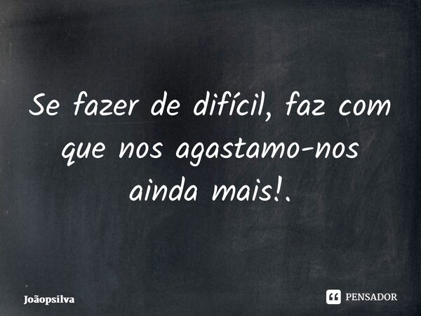 Se fazer de difícil, faz com que nos agastamo-nos ainda mais!.... Frase de joaopsilva.