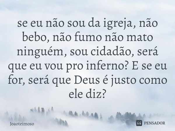 ⁠se eu não sou da igreja, não bebo, não fumo não mato ninguém, sou cidadão, será que eu vou pro inferno? E se eu for, será que Deus é justo como ele diz?... Frase de Joaoteimoso.