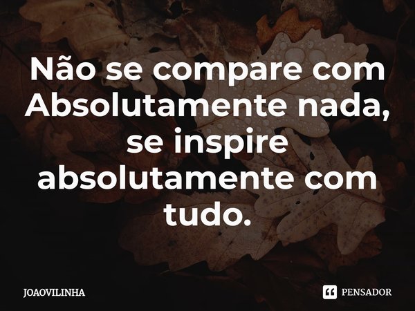⁠Não se compare com Absolutamente nada, se inspire absolutamente com tudo.... Frase de Joaovilinha.