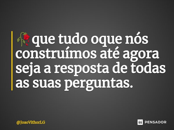 🥀que tudo oque nós construímos até agora seja a resposta de todas as suas perguntas.... Frase de JoaoVithorLG.