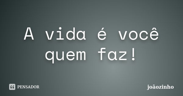 A vida é você quem faz!... Frase de Joãozinho.