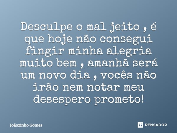 Desculpe o mal jeito , é que hoje não consegui fingir minha alegria muito bem , amanhã será um novo dia , vocês não irão nem notar meu desespero prometo!... Frase de Joãozinho Gomes.