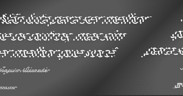 Não luta para ser melhor que os outros, mas sim para ser melhor que você.... Frase de Joaquim Alexandre.