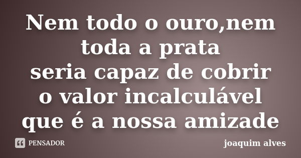 Nem todo o ouro,nem toda a prata seria capaz de cobrir o valor incalculável que é a nossa amizade... Frase de Joaquim Alves.